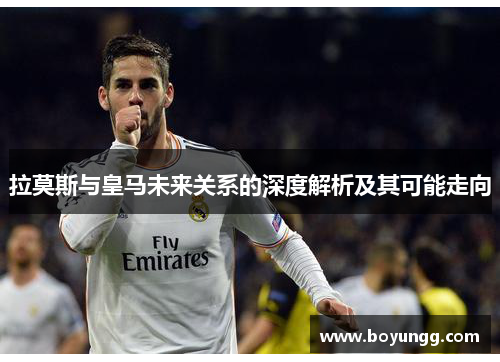 拉莫斯与皇马未来关系的深度解析及其可能走向