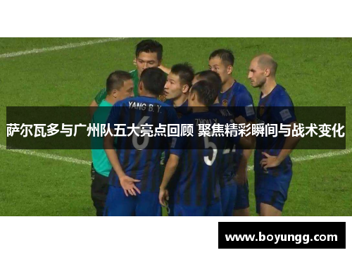 萨尔瓦多与广州队五大亮点回顾 聚焦精彩瞬间与战术变化 萨尔瓦多与广州队五大亮点回顾 聚焦精彩瞬间与战术变化