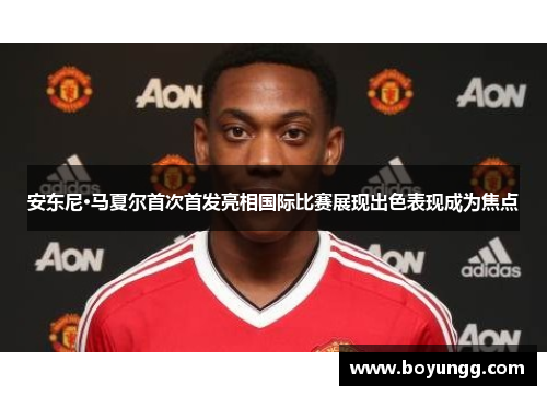 安东尼·马夏尔首次首发亮相国际比赛展现出色表现成为焦点